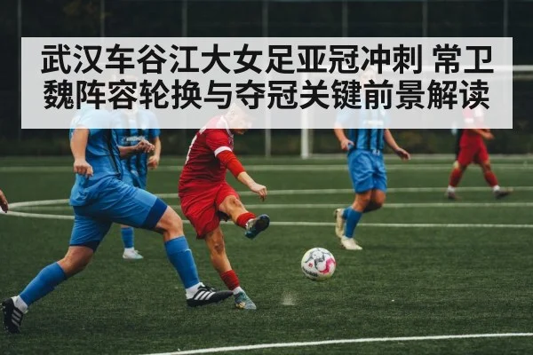 武汉车谷江大女足亚冠冲刺 常卫魏阵容轮换与夺冠关键前景解读